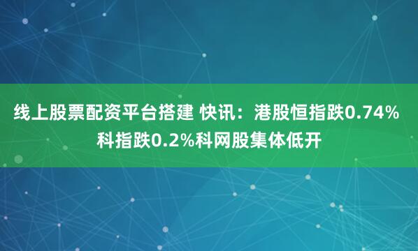 线上股票配资平台搭建 快讯：港股恒指跌0.74% 科指跌0.2%科网股集体低开