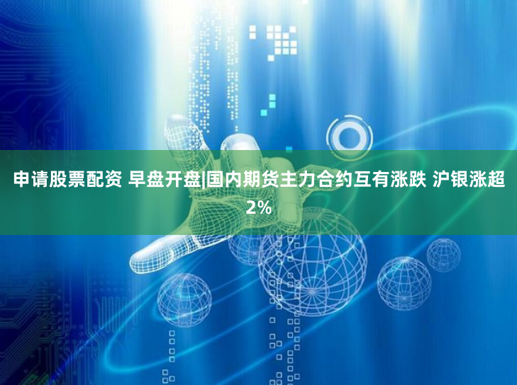 申请股票配资 早盘开盘|国内期货主力合约互有涨跌 沪银涨超2%
