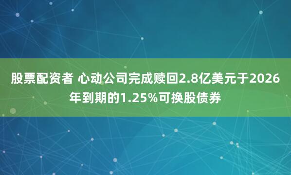 股票配资者 心动公司完成赎回2.8亿美元于2026年到期的1.25%可换股债券