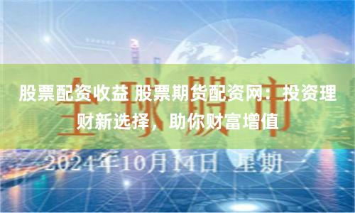 股票配资收益 股票期货配资网：投资理财新选择，助你财富增值