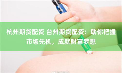 杭州期货配资 台州期货配资：助你把握市场先机，成就财富梦想
