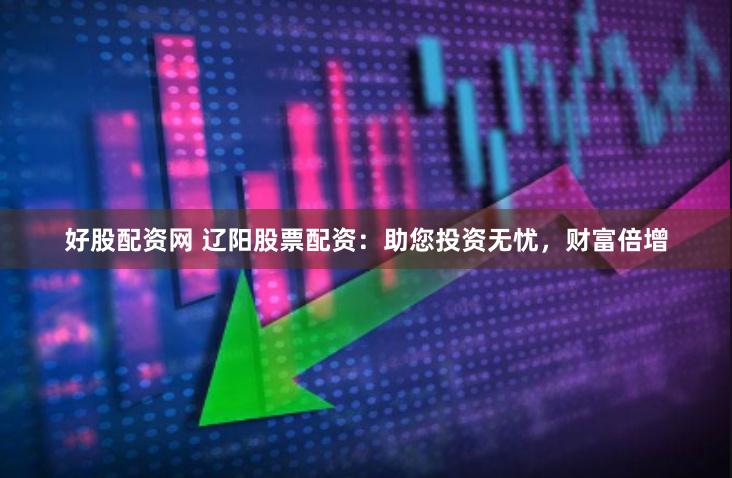好股配资网 辽阳股票配资：助您投资无忧，财富倍增