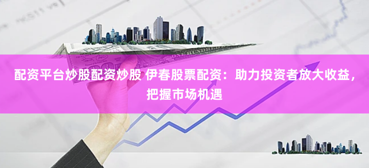 配资平台炒股配资炒股 伊春股票配资：助力投资者放大收益，把握市场机遇