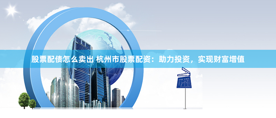 股票配债怎么卖出 杭州市股票配资：助力投资，实现财富增值
