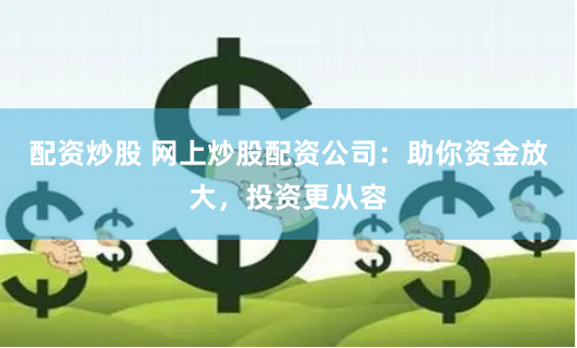 配资炒股 网上炒股配资公司：助你资金放大，投资更从容