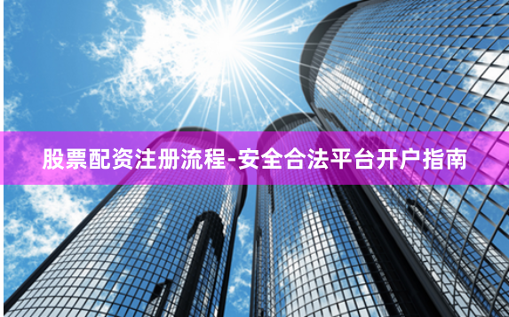 股票配资注册流程-安全合法平台开户指南