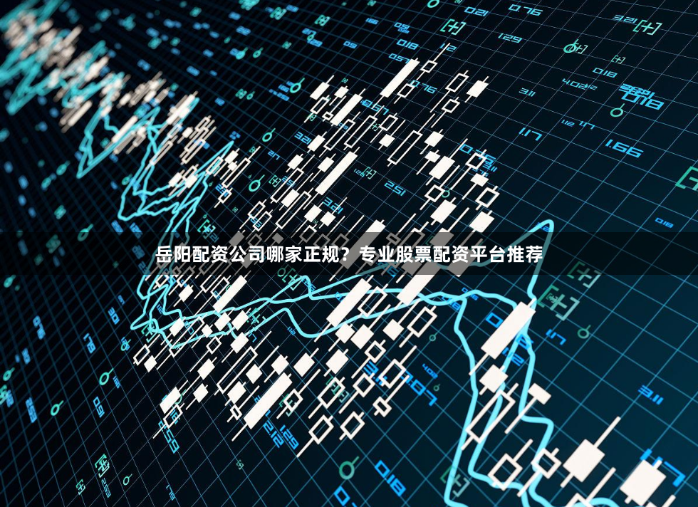 岳阳配资公司哪家正规？专业股票配资平台推荐