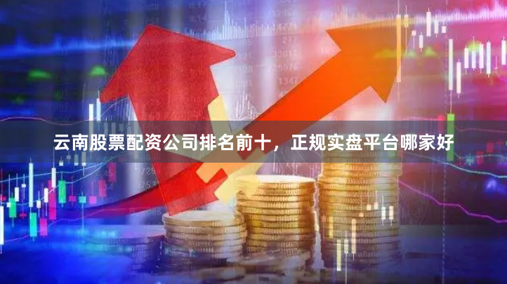 云南股票配资公司排名前十，正规实盘平台哪家好