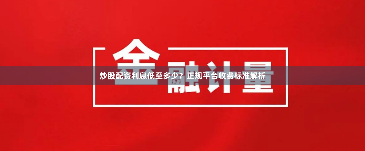 炒股配资利息低至多少？正规平台收费标准解析