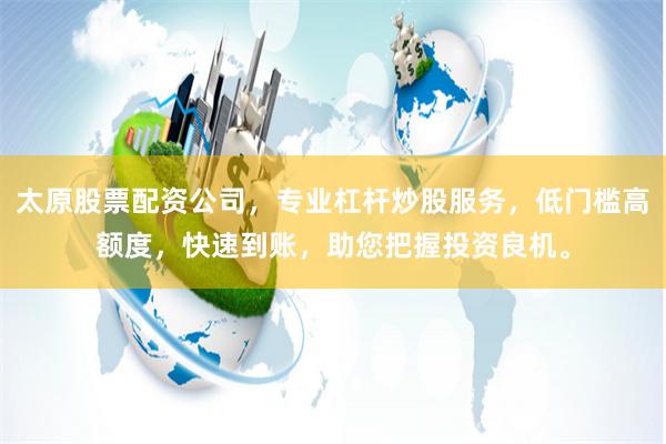 太原股票配资公司，专业杠杆炒股服务，低门槛高额度，快速到账，助您把握投资良机。